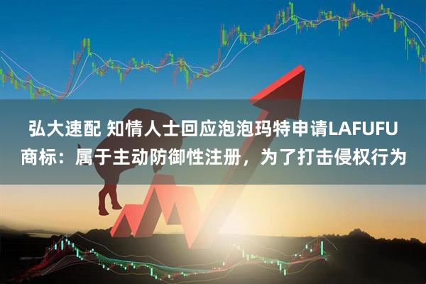 弘大速配 知情人士回应泡泡玛特申请LAFUFU商标：属于主动防御性注册，为了打击侵权行为