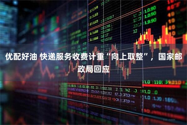 优配好油 快递服务收费计重“向上取整”，国家邮政局回应