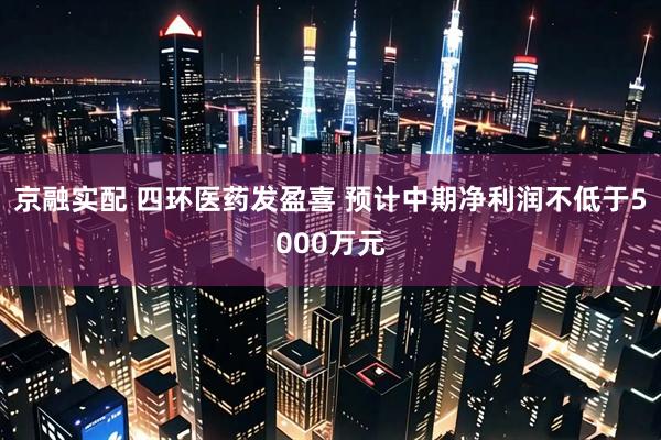 京融实配 四环医药发盈喜 预计中期净利润不低于5000万元