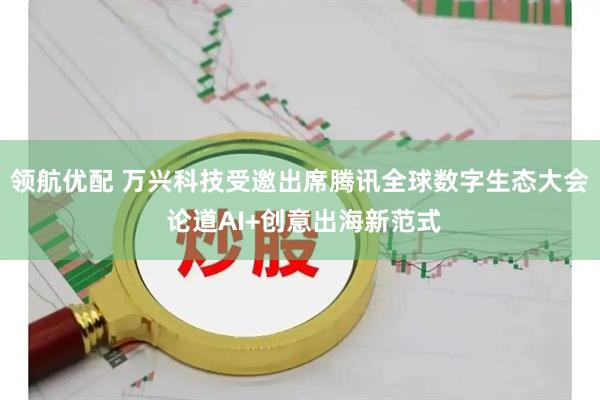 领航优配 万兴科技受邀出席腾讯全球数字生态大会 论道AI+创意出海新范式