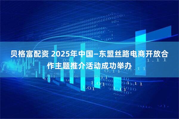 贝格富配资 2025年中国—东盟丝路电商开放合作主题推介活动成功举办