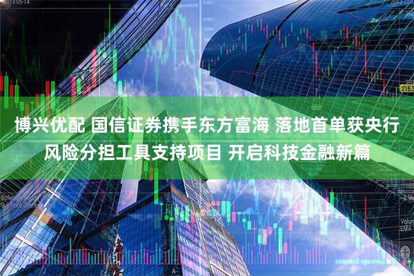 博兴优配 国信证券携手东方富海 落地首单获央行风险分担工具支持项目 开启科技金融新篇