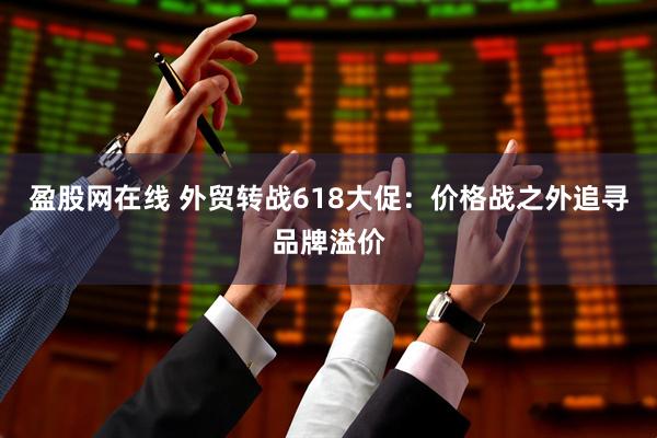 盈股网在线 外贸转战618大促：价格战之外追寻品牌溢价