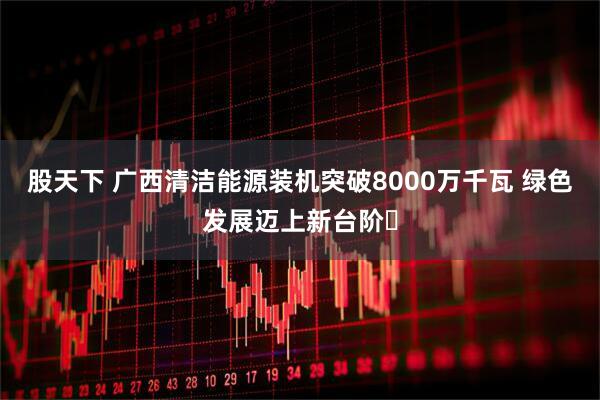股天下 广西清洁能源装机突破8000万千瓦 绿色发展迈上新台阶​