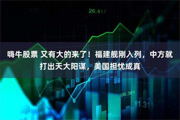 嗨牛股票 又有大的来了！福建舰刚入列，中方就打出天大阳谋，美国担忧成真