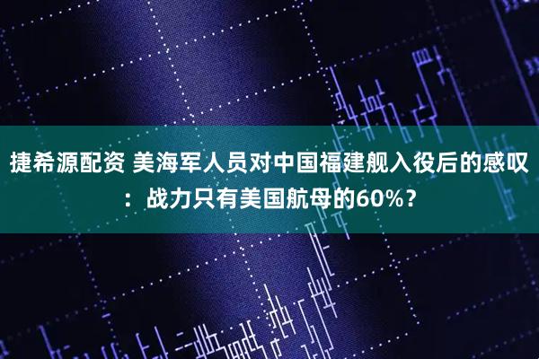 捷希源配资 美海军人员对中国福建舰入役后的感叹：战力只有美国航母的60%？