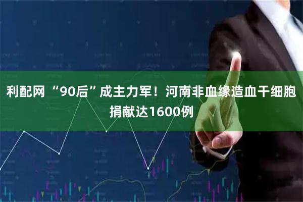 利配网 “90后”成主力军！河南非血缘造血干细胞捐献达1600例