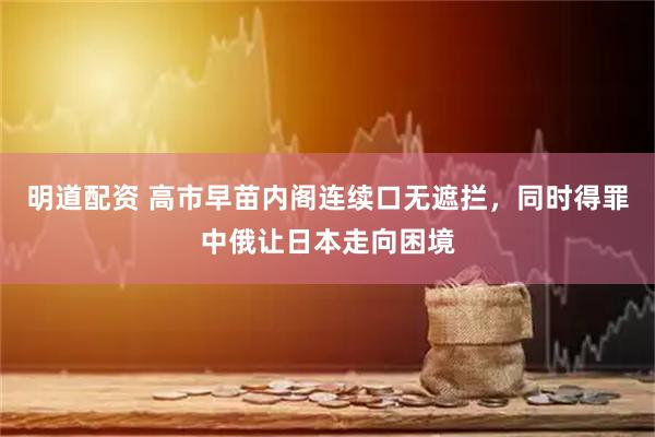 明道配资 高市早苗内阁连续口无遮拦，同时得罪中俄让日本走向困境