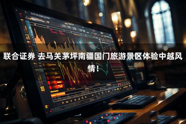 联合证券 去马关茅坪南疆国门旅游景区体验中越风情！