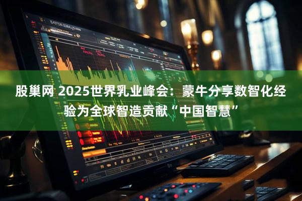股巢网 2025世界乳业峰会：蒙牛分享数智化经验为全球智造贡献“中国智慧”