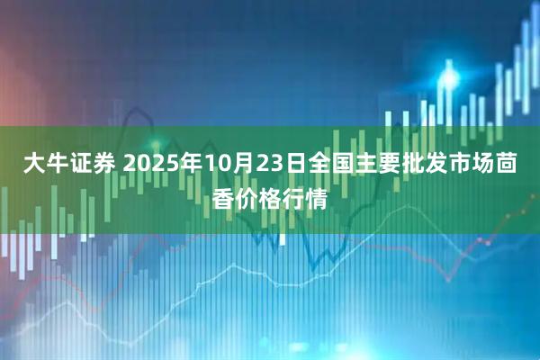 大牛证券 2025年10月23日全国主要批发市场茴香价格行情
