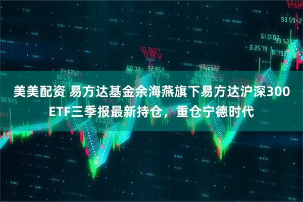 美美配资 易方达基金余海燕旗下易方达沪深300ETF三季报最新持仓，重仓宁德时代