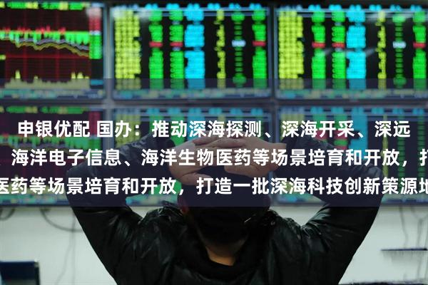 申银优配 国办：推动深海探测、深海开采、深远海养殖、海洋工程装备、海洋电子信息、海洋生物医药等场景培育和开放，打造一批深海科技创新策源地