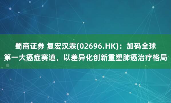 蜀商证券 复宏汉霖(02696.HK)：加码全球第一大癌症赛道，以差异化创新重塑肺癌治疗格局