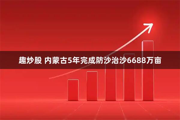 趣炒股 内蒙古5年完成防沙治沙6688万亩