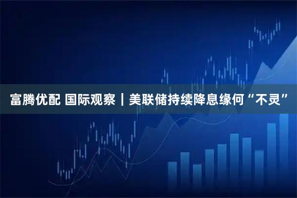 富腾优配 国际观察｜美联储持续降息缘何“不灵”