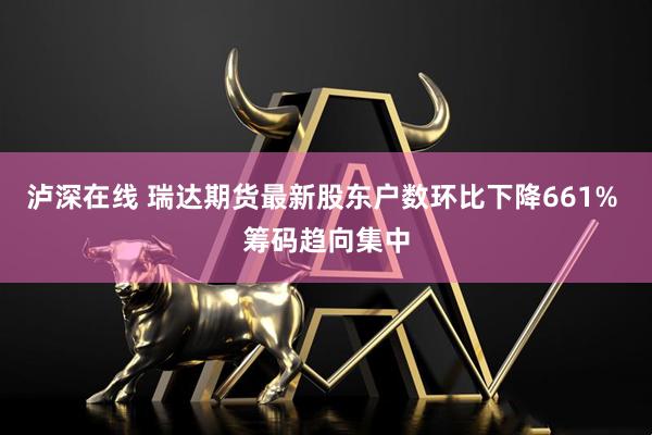 泸深在线 瑞达期货最新股东户数环比下降661% 筹码趋向集中