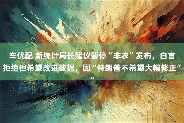 车优配 新统计局长建议暂停“非农”发布，白宫拒绝但希望改进数据，因“特朗普不希望大幅修正”