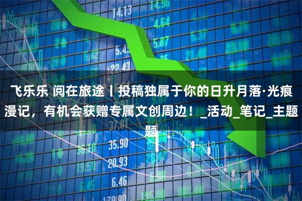 飞乐乐 阅在旅途丨投稿独属于你的日升月落·光痕漫记，有机会获赠专属文创周边！_活动_笔记_主题