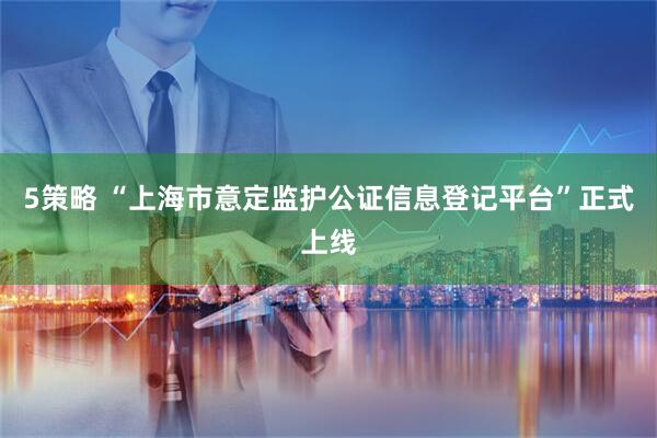 5策略 “上海市意定监护公证信息登记平台”正式上线